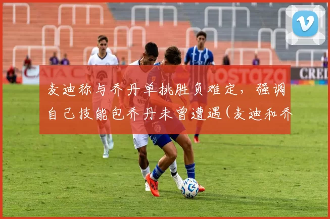 麦迪称与乔丹单挑胜负难定，强调自己技能包乔丹未曾遭遇(麦迪和乔丹交过手吗)