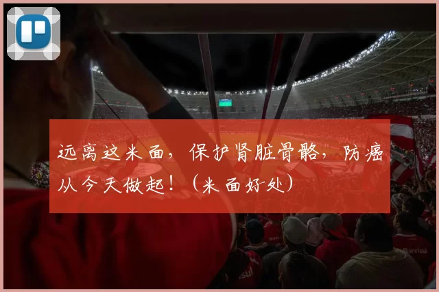 远离这米面，保护肾脏骨骼，防癌从今天做起！(米面好处)