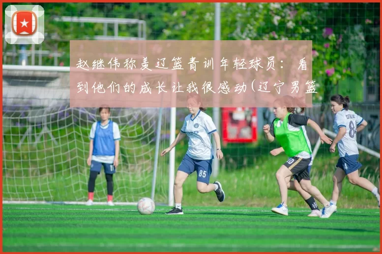 赵继伟称羡辽篮青训年轻球员：看到他们的成长让我很感动(辽宁男篮赵继伟多大)